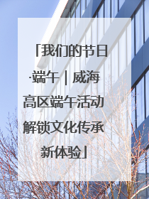 我们的节日·端午｜威海高区端午活动解锁文化传承新体验